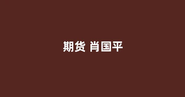 期货 肖国平(永安期货肖国平出生)_https://www.hhem8.com_北交所_第1张